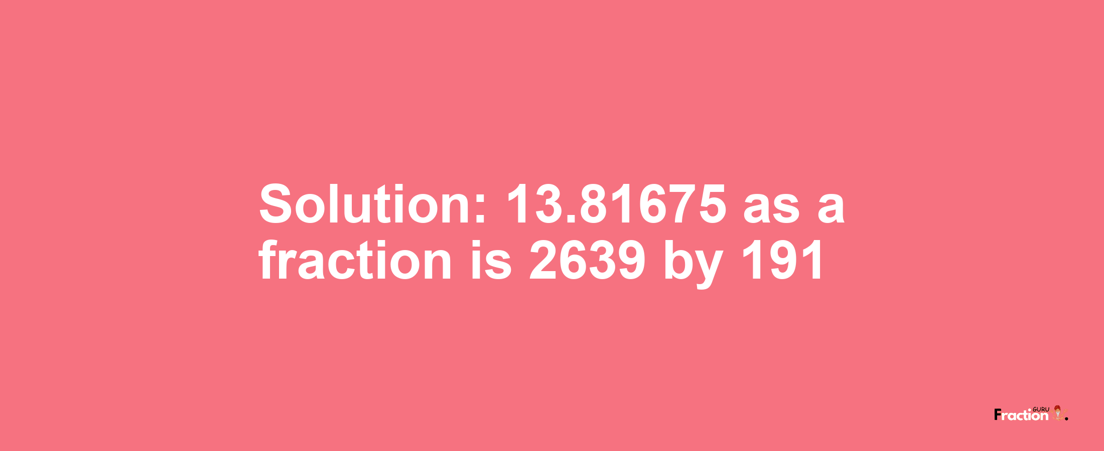 Solution:13.81675 as a fraction is 2639/191